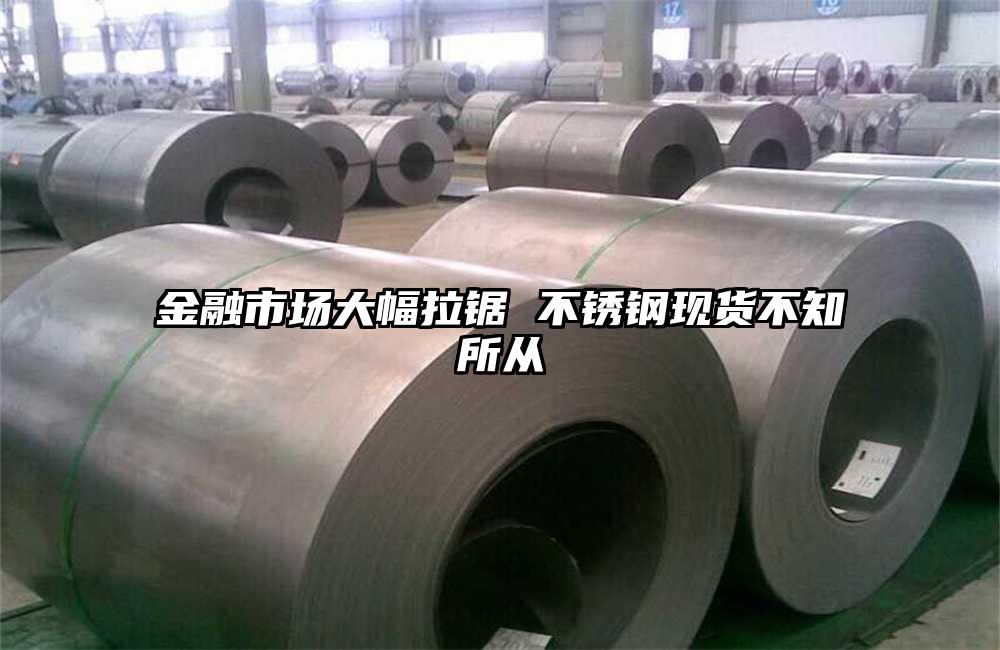 金融市場(chǎng)大幅拉鋸 不銹鋼現(xiàn)貨不知所從