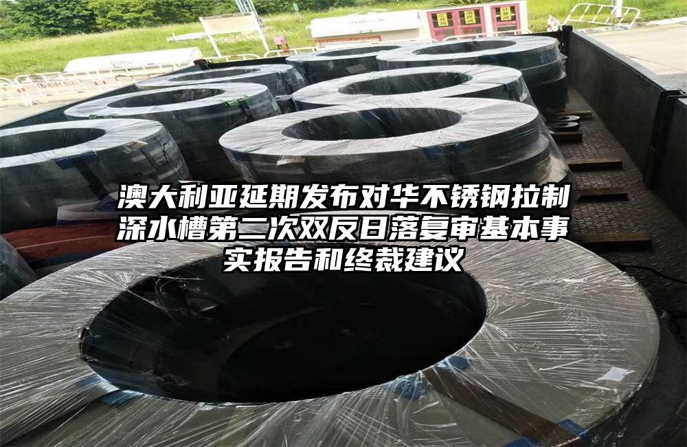 澳大利亞延期發(fā)布對(duì)華不銹鋼拉制深水槽第二次雙反日落復(fù)審基本事實(shí)報(bào)告和終裁建議